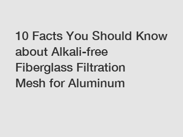 10 Facts You Should Know about Alkali-free Fiberglass Filtration Mesh for Aluminum