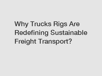 Why Trucks Rigs Are Redefining Sustainable Freight Transport?