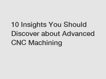 10 Insights You Should Discover about Advanced CNC Machining