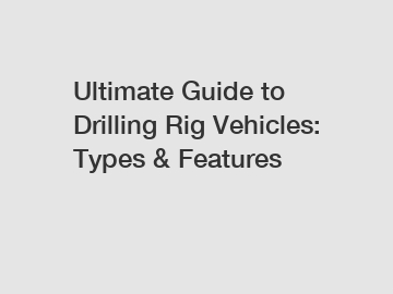 Ultimate Guide to Drilling Rig Vehicles: Types & Features