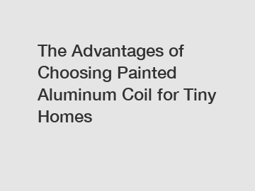 The Advantages of Choosing Painted Aluminum Coil for Tiny Homes