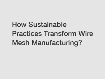 How Sustainable Practices Transform Wire Mesh Manufacturing?