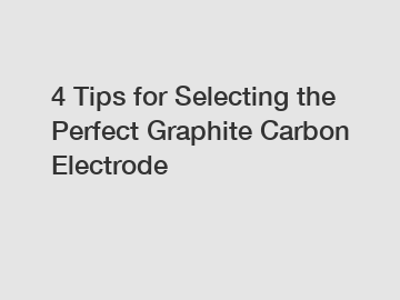 4 Tips for Selecting the Perfect Graphite Carbon Electrode