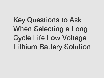 Key Questions to Ask When Selecting a Long Cycle Life Low Voltage Lithium Battery Solution