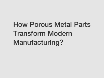 How Porous Metal Parts Transform Modern Manufacturing?