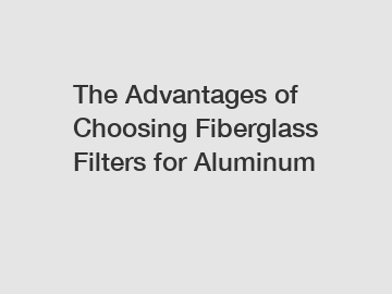 The Advantages of Choosing Fiberglass Filters for Aluminum