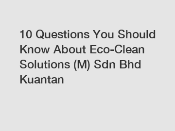 10 Questions You Should Know About Eco-Clean Solutions (M) Sdn Bhd Kuantan