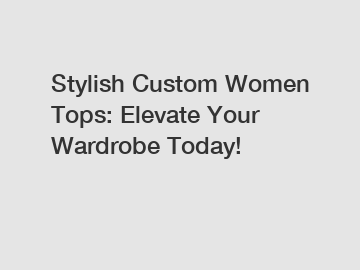 Stylish Custom Women Tops: Elevate Your Wardrobe Today!