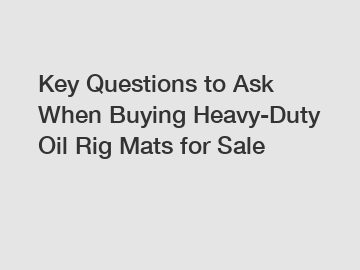 Key Questions to Ask When Buying Heavy-Duty Oil Rig Mats for Sale