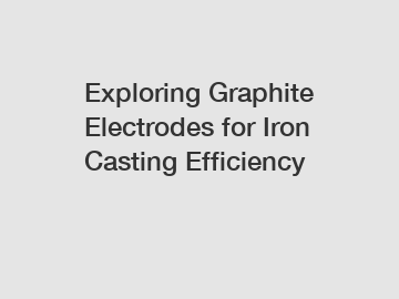 Exploring Graphite Electrodes for Iron Casting Efficiency