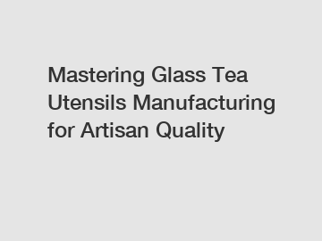 Mastering Glass Tea Utensils Manufacturing for Artisan Quality Mastering Glass Tea Utensils Manufacturing for Artisan Quality
