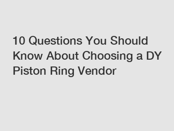10 Questions You Should Know About Choosing a DY Piston Ring Vendor