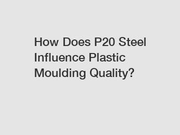 How Does P20 Steel Influence Plastic Moulding Quality?