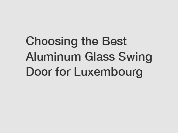 Choosing the Best Aluminum Glass Swing Door for Luxembourg