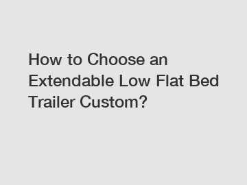 How to Choose an Extendable Low Flat Bed Trailer Custom?