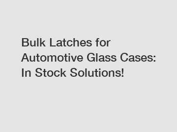 Bulk Latches for Automotive Glass Cases: In Stock Solutions!