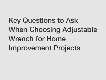 Key Questions to Ask When Choosing Adjustable Wrench for Home Improvement Projects