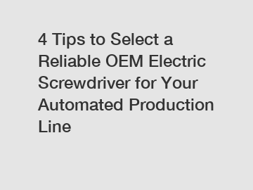 4 Tips to Select a Reliable OEM Electric Screwdriver for Your Automated Production Line