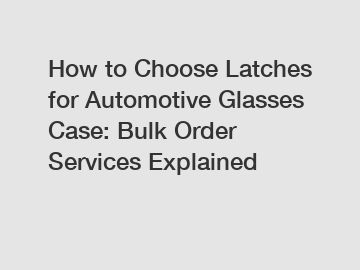 How to Choose Latches for Automotive Glasses Case: Bulk Order Services Explained