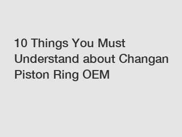 10 Things You Must Understand about Changan Piston Ring OEM