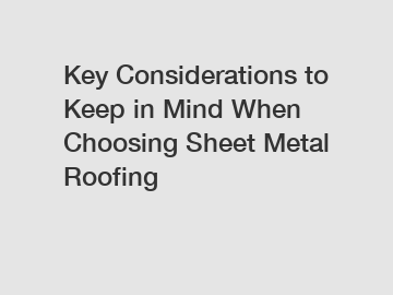 Key Considerations to Keep in Mind When Choosing Sheet Metal Roofing