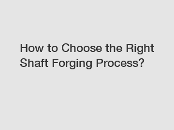 How to Choose the Right Shaft Forging Process?