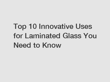 Top 10 Innovative Uses for Laminated Glass You Need to Know