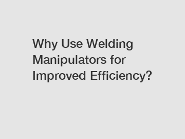 Why Use Welding Manipulators for Improved Efficiency?