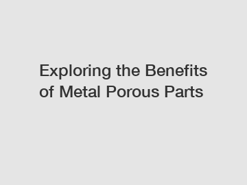 Exploring the Benefits of Metal Porous Parts