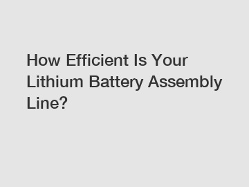 How Efficient Is Your Lithium Battery Assembly Line?