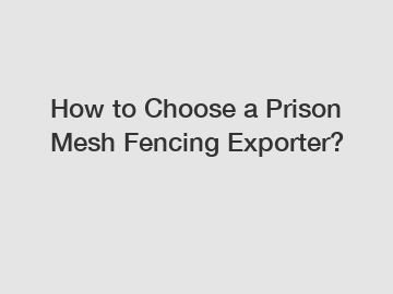 How to Choose a Prison Mesh Fencing Exporter?