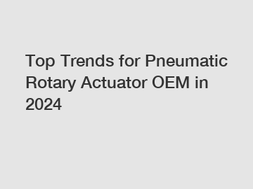 Top Trends for Pneumatic Rotary Actuator OEM in 2024