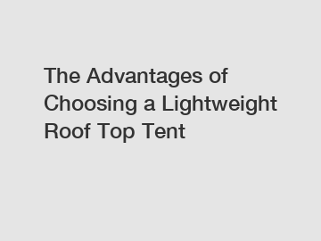 The Advantages of Choosing a Lightweight Roof Top Tent