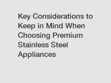 Key Considerations to Keep in Mind When Choosing Premium Stainless Steel Appliances