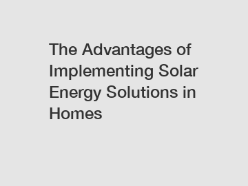 The Advantages of Implementing Solar Energy Solutions in Homes