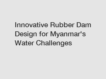 Innovative Rubber Dam Design for Myanmar's Water Challenges