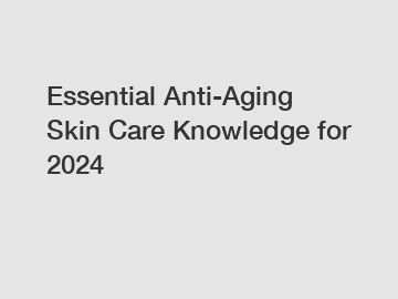 Essential Anti-Aging Skin Care Knowledge for 2024