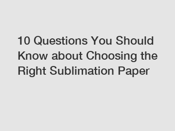 10 Questions You Should Know about Choosing the Right Sublimation Paper