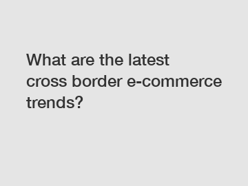 What are the latest cross border e-commerce trends?