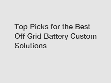 Top Picks for the Best Off Grid Battery Custom Solutions