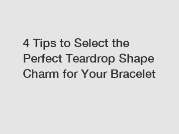 4 Tips to Select the Perfect Teardrop Shape Charm for Your Bracelet