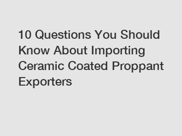 10 Questions You Should Know About Importing Ceramic Coated Proppant Exporters