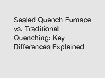 Sealed Quench Furnace vs. Traditional Quenching: Key Differences Explained
