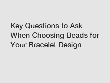 Key Questions to Ask When Choosing Beads for Your Bracelet Design