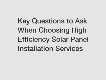 Key Questions to Ask When Choosing High Efficiency Solar Panel Installation Services