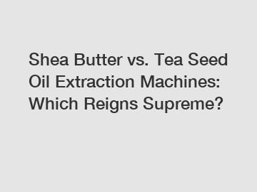 Shea Butter vs. Tea Seed Oil Extraction Machines: Which Reigns Supreme?