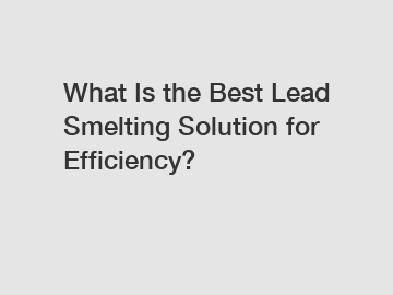 What Is the Best Lead Smelting Solution for Efficiency?