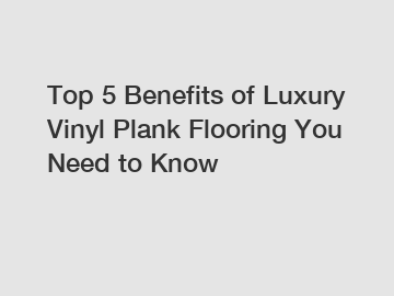 Top 5 Benefits of Luxury Vinyl Plank Flooring You Need to Know