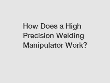How Does a High Precision Welding Manipulator Work?