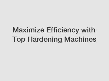 Maximize Efficiency with Top Hardening Machines